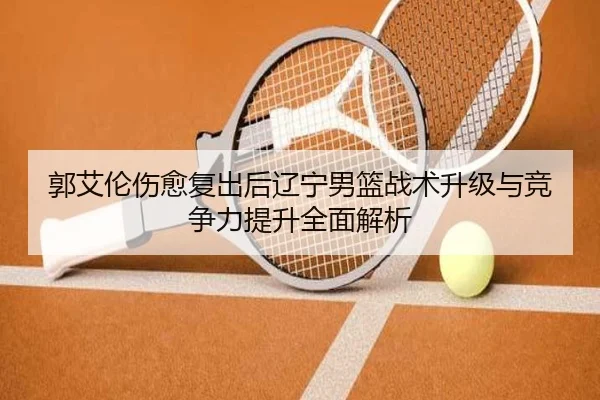 郭艾伦伤愈复出后辽宁男篮战术升级与竞争力提升全面解析