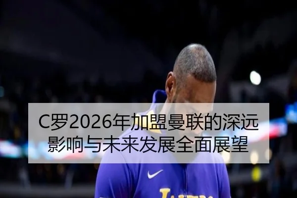 C罗2026年加盟曼联的深远影响与未来发展全面展望